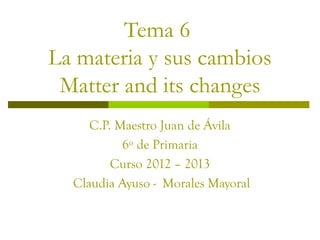 Tema 6
La materia y sus cambios
 Matter and its changes
     C.P. Maestro Juan de Ávila
           6º de Primaria
         Curso 2012 – 2013
  Claudia Ayuso - Morales Mayoral
 