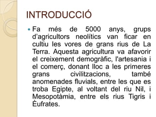INTRODUCCIÓ


Fa més de 5000 anys, grups
d’agricultors neolítics van ficar en
cultiu les vores de grans rius de La
Terra. Aquesta agricultura va afavorir
el creixement demogràfic, l'artesania i
el comerç, donant lloc a les primeres
grans
civilitzacions,
també
anomenades fluvials, entre les que es
troba Egipte, al voltant del riu Nil, i
Mesopotàmia, entre els rius Tigris i
Èufrates.

 