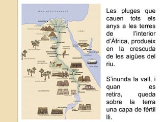 Les pluges que
cauen tots els
anys a les terres
de
l’interior
d’Àfrica, produeix
en la crescuda
de les aigües del
riu.
S’inunda la vall, i
quan
es
retira,
queda
sobre la terra
una capa de fértil
lli.

 