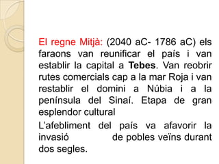 El regne Mitjà: (2040 aC- 1786 aC) els
faraons van reunificar el país i van
establir la capital a Tebes. Van reobrir
rutes comercials cap a la mar Roja i van
restablir el domini a Núbia i a la
península del Sinaí. Etapa de gran
esplendor cultural
L’afebliment del país va afavorir la
invasió
de pobles veïns durant
dos segles.

 