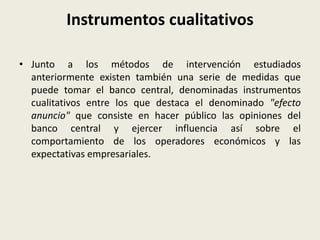 Instrumentos cualitativos
• Junto a los métodos de intervención estudiados
anteriormente existen también una serie de medidas que
puede tomar el banco central, denominadas instrumentos
cualitativos entre los que destaca el denominado "efecto
anuncio" que consiste en hacer público las opiniones del
banco central y ejercer influencia así sobre el
comportamiento de los operadores económicos y las
expectativas empresariales.
 
