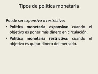 Tipos de política monetaria
Puede ser expansiva o restrictiva:
• Política monetaria expansiva: cuando el
objetivo es poner más dinero en circulación.
• Política monetaria restrictiva: cuando el
objetivo es quitar dinero del mercado.
 