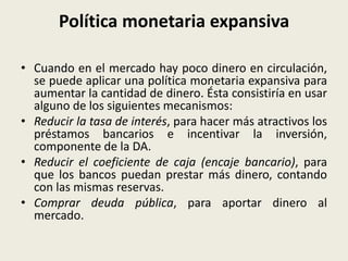 Política monetaria expansiva
• Cuando en el mercado hay poco dinero en circulación,
se puede aplicar una política monetaria expansiva para
aumentar la cantidad de dinero. Ésta consistiría en usar
alguno de los siguientes mecanismos:
• Reducir la tasa de interés, para hacer más atractivos los
préstamos bancarios e incentivar la inversión,
componente de la DA.
• Reducir el coeficiente de caja (encaje bancario), para
que los bancos puedan prestar más dinero, contando
con las mismas reservas.
• Comprar deuda pública, para aportar dinero al
mercado.
 