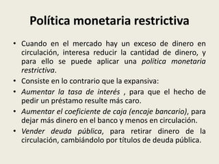 Política monetaria restrictiva
• Cuando en el mercado hay un exceso de dinero en
circulación, interesa reducir la cantidad de dinero, y
para ello se puede aplicar una política monetaria
restrictiva.
• Consiste en lo contrario que la expansiva:
• Aumentar la tasa de interés , para que el hecho de
pedir un préstamo resulte más caro.
• Aumentar el coeficiente de caja (encaje bancario), para
dejar más dinero en el banco y menos en circulación.
• Vender deuda pública, para retirar dinero de la
circulación, cambiándolo por títulos de deuda pública.
 