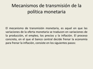 Mecanismos de transmisión de la
política monetaria
El mecanismo de transmisión monetaria, es aquel en que las
variaciones de la oferta monetaria se traducen en variaciones de
la producción, el empleo, los precios y la inflación. El proceso
concreto, en el que el banco central decide frenar la economía
para frenar la inflación, consiste en los siguientes pasos:
 