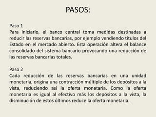 PASOS:
Paso 1
Para iniciarlo, el banco central toma medidas destinadas a
reducir las reservas bancarias, por ejemplo vendiendo títulos del
Estado en el mercado abierto. Esta operación altera el balance
consolidado del sistema bancario provocando una reducción de
las reservas bancarias totales.
Paso 2
Cada reducción de las reservas bancarias en una unidad
monetaria, origina una contracción múltiple de los depósitos a la
vista, reduciendo así la oferta monetaria. Como la oferta
monetaria es igual al efectivo más los depósitos a la vista, la
disminución de estos últimos reduce la oferta monetaria.
 