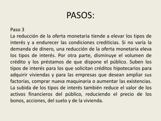 PASOS:
Paso 3
La reducción de la oferta monetaria tiende a elevar los tipos de
interés y a endurecer las condiciones crediticias. Si no varía la
demanda de dinero, una reducción de la oferta monetaria eleva
los tipos de interés. Por otra parte, disminuye el volumen de
crédito y los préstamos de que dispone el público. Suben los
tipos de interés para los que solicitan créditos hipotecarios para
adquirir viviendas y para las empresas que desean ampliar sus
factorías, comprar nueva maquinaria o aumentar las existencias.
La subida de los tipos de interés también reduce el valor de los
activos financieros del público, reduciendo el precio de los
bonos, acciones, del suelo y de la vivienda.
 
