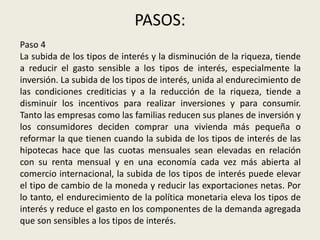 PASOS:
Paso 4
La subida de los tipos de interés y la disminución de la riqueza, tiende
a reducir el gasto sensible a los tipos de interés, especialmente la
inversión. La subida de los tipos de interés, unida al endurecimiento de
las condiciones crediticias y a la reducción de la riqueza, tiende a
disminuir los incentivos para realizar inversiones y para consumir.
Tanto las empresas como las familias reducen sus planes de inversión y
los consumidores deciden comprar una vivienda más pequeña o
reformar la que tienen cuando la subida de los tipos de interés de las
hipotecas hace que las cuotas mensuales sean elevadas en relación
con su renta mensual y en una economía cada vez más abierta al
comercio internacional, la subida de los tipos de interés puede elevar
el tipo de cambio de la moneda y reducir las exportaciones netas. Por
lo tanto, el endurecimiento de la política monetaria eleva los tipos de
interés y reduce el gasto en los componentes de la demanda agregada
que son sensibles a los tipos de interés.
 