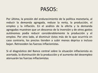 PASOS:
Por último, la presión del endurecimiento de la política monetaria, al
reducir la demanda agregada, reduce la renta, la producción, el
empleo y la inflación. En el análisis de la oferta y la demanda
agregadas muestran que un descenso de la inversión y de otros gastos
autónomos podía reducir considerablemente la producción y el
empleo. Por otro lado, al disminuir éstos más de lo que ocurriría en
caso contrario, los precios tienden a subir menos deprisa o incluso
bajan. Retroceden las fuerzas inflacionistas.
Si el diagnóstico del Banco central sobre la situación inflacionista es
acertado, la disminución de la producción y el aumento del desempleo
atenuarán las fuerzas inflacionistas
 