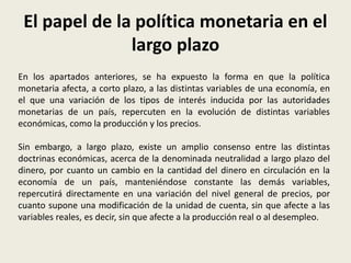 El papel de la política monetaria en el
largo plazo
En los apartados anteriores, se ha expuesto la forma en que la política
monetaria afecta, a corto plazo, a las distintas variables de una economía, en
el que una variación de los tipos de interés inducida por las autoridades
monetarias de un país, repercuten en la evolución de distintas variables
económicas, como la producción y los precios.
Sin embargo, a largo plazo, existe un amplio consenso entre las distintas
doctrinas económicas, acerca de la denominada neutralidad a largo plazo del
dinero, por cuanto un cambio en la cantidad del dinero en circulación en la
economía de un país, manteniéndose constante las demás variables,
repercutirá directamente en una variación del nivel general de precios, por
cuanto supone una modificación de la unidad de cuenta, sin que afecte a las
variables reales, es decir, sin que afecte a la producción real o al desempleo.
 