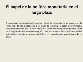 El papel de la política monetaria en el
largo plazo
A largo plazo las variables de carácter real de la economía como pueden ser la
renta real de los ciudadanos o el nivel de desempleo están determinados,
fundamentalmente, por factores reales del lado de la oferta, como pueden ser la
tecnología o el crecimiento demográfico. De esta manera las actuaciones de las
autoridades monetarias no pueden influir en el crecimiento económico a largo
plazo
 