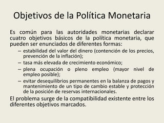 Objetivos de la Política Monetaria
Es común para las autoridades monetarias declarar
cuatro objetivos básicos de la política monetaria, que
pueden ser enunciados de diferentes formas:
– estabilidad del valor del dinero (contención de los precios,
prevención de la inflación);
– tasa más elevada de crecimiento económico;
– plena ocupación o pleno empleo (mayor nivel de
empleo posible);
– evitar desequilibrios permanentes en la balanza de pagos y
mantenimiento de un tipo de cambio estable y protección
de la posición de reservas internacionales.
El problema surge de la compatibilidad existente entre los
diferentes objetivos marcados.
 