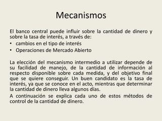 Mecanismos
El banco central puede influir sobre la cantidad de dinero y
sobre la tasa de interés, a través de:
• cambios en el tipo de interés
• Operaciones de Mercado Abierto
La elección del mecanismo intermedio a utilizar depende de
su facilidad de manejo, de la cantidad de información al
respecto disponible sobre cada medida, y del objetivo final
que se quiere conseguir. Un buen candidato es la tasa de
interés, ya que se conoce en el acto, mientras que determinar
la cantidad de dinero lleva algunos días.
A continuación se explica cada uno de estos métodos de
control de la cantidad de dinero.
 