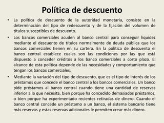 Política de descuento
• La política de descuento de la autoridad monetaria, consiste en la
determinación del tipo de redescuento y de la fijación del volumen de
títulos susceptibles de descuento.
• Los bancos comerciales acuden al banco central para conseguir liquidez
mediante el descuento de títulos normalmente de deuda pública que los
bancos comerciales tienen en su cartera. En la política de descuento el
banco central establece cuales son las condiciones por las que está
dispuesto a conceder créditos a los banco comerciales a corto plazo. El
alcance de esta política depende de las necesidades y comportamiento que
tengan los bancos comerciales.
• Mediante la variación del tipo de descuento, que es el tipo de interés de los
préstamos que concede el banco central a los bancos comerciales. Un banco
pide préstamos al banco central cuando tiene una cantidad de reservas
inferior a la que necesita, bien porque ha concedido demasiados préstamos,
o bien porque ha experimentado recientes retiradas de dinero. Cuando el
banco central concede un préstamo a un banco, el sistema bancario tiene
más reservas y estas reservas adicionales le permiten crear más dinero.
 