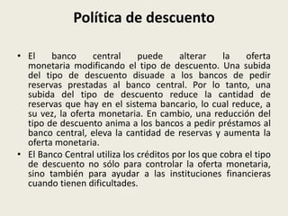 Política de descuento
• El banco central puede alterar la oferta
monetaria modificando el tipo de descuento. Una subida
del tipo de descuento disuade a los bancos de pedir
reservas prestadas al banco central. Por lo tanto, una
subida del tipo de descuento reduce la cantidad de
reservas que hay en el sistema bancario, lo cual reduce, a
su vez, la oferta monetaria. En cambio, una reducción del
tipo de descuento anima a los bancos a pedir préstamos al
banco central, eleva la cantidad de reservas y aumenta la
oferta monetaria.
• El Banco Central utiliza los créditos por los que cobra el tipo
de descuento no sólo para controlar la oferta monetaria,
sino también para ayudar a las instituciones financieras
cuando tienen dificultades.
 