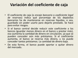Variación del coeficiente de caja
• El coeficiente de caja (o encaje bancario o coeficiente legal
de reservas) indica qué porcentaje de los depósitos
bancarios ha de mantenerse en reservas líquidas, o sea,
guardado sin poder usarlo para dejarlo prestado. Se hace
para evitar riesgos.
• Si el banco central decide reducir este coeficiente a los
bancos (guardar menos dinero en el banco y prestar más),
eso aumenta la cantidad de dinero en circulación, ya que se
pueden conceder aún más préstamos. Si el coeficiente
aumenta, el banco se reserva más dinero, y no puede
conceder tantos préstamos. La cantidad de dinero baja.
• De esta forma, el banco puede aportar o quitar dinero
del mercado.
 