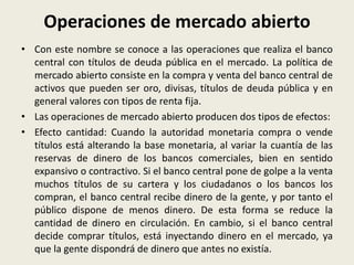 Operaciones de mercado abierto
• Con este nombre se conoce a las operaciones que realiza el banco
central con títulos de deuda pública en el mercado. La política de
mercado abierto consiste en la compra y venta del banco central de
activos que pueden ser oro, divisas, títulos de deuda pública y en
general valores con tipos de renta fija.
• Las operaciones de mercado abierto producen dos tipos de efectos:
• Efecto cantidad: Cuando la autoridad monetaria compra o vende
títulos está alterando la base monetaria, al variar la cuantía de las
reservas de dinero de los bancos comerciales, bien en sentido
expansivo o contractivo. Si el banco central pone de golpe a la venta
muchos títulos de su cartera y los ciudadanos o los bancos los
compran, el banco central recibe dinero de la gente, y por tanto el
público dispone de menos dinero. De esta forma se reduce la
cantidad de dinero en circulación. En cambio, si el banco central
decide comprar títulos, está inyectando dinero en el mercado, ya
que la gente dispondrá de dinero que antes no existía.
 