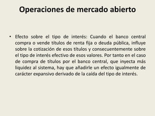Operaciones de mercado abierto
• Efecto sobre el tipo de interés: Cuando el banco central
compra o vende títulos de renta fija o deuda pública, influye
sobre la cotización de esos títulos y consecuentemente sobre
el tipo de interés efectivo de esos valores. Por tanto en el caso
de compra de títulos por el banco central, que inyecta más
liquidez al sistema, hay que añadirle un efecto igualmente de
carácter expansivo derivado de la caída del tipo de interés.
 