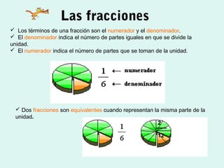 Las fracciones
 Los términos de una fracción son el numerador y el denominador.
 El denominador indica el número de partes iguales en que se divide la
unidad.
 El numerador indica el número de partes que se toman de la unidad.




   Dos fracciones son equivalentes cuando representan la misma parte de la
  unidad.
                                                         2

                                                         12
 
