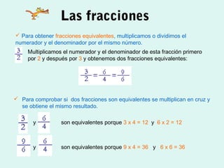 Las fracciones
 Para obtener fracciones equivalentes, multiplicamos o dividimos el
numerador y el denominador por el mismo número.
     Multiplicamos el numerador y el denominador de esta fracción primero
     por 2 y después por 3 y obtenemos dos fracciones equivalentes:




 Para comprobar si dos fracciones son equivalentes se multiplican en cruz y
  se obtiene el mismo resultado.

       y          son equivalentes porque 3 x 4 = 12 y 6 x 2 = 12



       y          son equivalentes porque 9 x 4 = 36 y 6 x 6 = 36
 