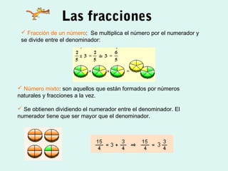 Las fracciones
  Fracción de un número: Se multiplica el número por el numerador y
 se divide entre el denominador:




 Número mixto: son aquellos que están formados por números
naturales y fracciones a la vez.

 Se obtienen dividiendo el numerador entre el denominador. El
numerador tiene que ser mayor que el denominador.
 