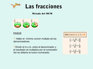Las fracciones
                  Método del MCM




PASOS

 Hallar el mínimo común múltiplo de los
denominadores.

Dividir el m.c.m. entre el denominador y
el resultado se multiplica por el numerador.
Así se obtiene el nuevo numerador.
 