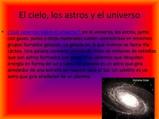 El cielo, los astros y el universo
• ¿Qué sabemos sobre el universo?: en el universo, los astros, junto
  con gases, polvo y otros materiales suelen concentrase en enormes
  grupos llamados galaxias. La galaxia en la que vivimos se llama Vía
  Láctea. Una galaxia contiene cientos de miles de millones de estrellas
  que son astros formados por gases muy calientes que despiden
  energía en forma de luz y calor. Un planeta es un astro que gira
  alrededor de una estrella en nuestro caso el Sol. Un satélite es un
  astro que gira alrededor de un planeta.
 