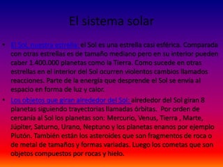 El sistema solar
• El Sol, nuestra estrella: el Sol es una estrella casi esférica. Comparada
  con otras estrellas es de tamaño mediano pero en su interior pueden
  caber 1.400.000 planetas como la Tierra. Como sucede en otras
  estrellas en el interior del Sol ocurren violentos cambios llamados
  reacciones. Parte de la energía que desprende el Sol se envía al
  espacio en forma de luz y calor.
• Los objetos que giran alrededor del Sol: alrededor del Sol giran 8
  planetas siguiendo trayectorias llamadas órbitas. Por orden de
  cercanía al Sol los planetas son: Mercurio, Venus, Tierra , Marte,
  Júpiter, Saturno, Urano, Neptuno y los planetas enanos por ejemplo
  Plutón. También están los asteroides que son fragmentos de roca o
  de metal de tamaños y formas variadas. Luego los cometas que son
  objetos compuestos por rocas y hielo.
 