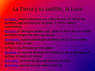 La Tierra y su satélite, la Luna
• La Tierra: nuestro planeta es una esfera de unos 12.700 Km de
  diámetro, algo achatada por los polos. La Tierra realiza 2
  movimientos:
• Rotación: la Tierra gira desde su eje. Tarda un día en dar una vuelta
  completa y origina los días y las noches.
• Translación: nuestro planeta gira alrededor del sol en una órbita
  ovalada. Dura un año
• La Tierra esta formada por tres capas:
• Geosfera: es una bola formada por metales en ella se distinguen la
  corteza, el manto y el núcleo.
• Hidrosfera: conjunto de agua que cubre la geosfera.
• Atmósfera: capa de aire que rodea el planeta.
 