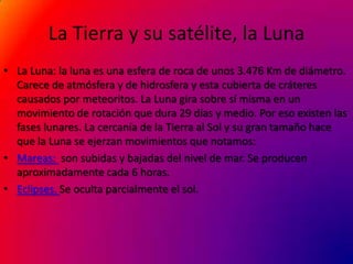 La Tierra y su satélite, la Luna
• La Luna: la luna es una esfera de roca de unos 3.476 Km de diámetro.
  Carece de atmósfera y de hidrosfera y esta cubierta de cráteres
  causados por meteoritos. La Luna gira sobre sí misma en un
  movimiento de rotación que dura 29 días y medio. Por eso existen las
  fases lunares. La cercanía de la Tierra al Sol y su gran tamaño hace
  que la Luna se ejerzan movimientos que notamos:
• Mareas: son subidas y bajadas del nivel de mar. Se producen
  aproximadamente cada 6 horas.
• Eclipses. Se oculta parcialmente el sol.
 