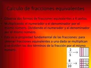 Calculo de fracciones equivalentes
• Observa dos formas de fracciones equivalentes a 4 sextos.
• Multiplicando el numerador y el denominador por el
  mismo número. Dividiendo el numerador y el denominador
  por el mismo número.
• Esta es la propiedad fundamental de las fracciones: para
  obtener fracciones equivalentes a una dada se multiplican
  o se dividen los dos términos de la fracción por el mismo
  número.
 