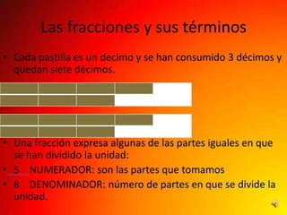 Las fracciones y sus términos
• Cada pastilla es un decimo y se han consumido 3 décimos y
  quedan siete décimos.




• Una fracción expresa algunas de las partes iguales en que
  se han dividido la unidad:
• 5 NUMERADOR: son las partes que tomamos
• 8 DENOMINADOR: número de partes en que se divide la
  unidad.
 