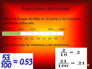 Fracciones decimales
• Observa la regla dividida en 10 partes y las fracciones
  señaladas sobre ella.
   1/10         3/10         5/10               8/10         10/10



 0 0,1    0,2   0,3    0,4   0,5    0,6   0,7   0,8    0,9      1

 Y lo mismo con las milésimas y las centésimas
 