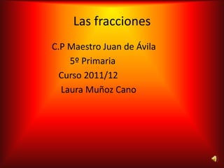 Las fracciones
C.P Maestro Juan de Ávila
    5º Primaria
  Curso 2011/12
  Laura Muñoz Cano
 