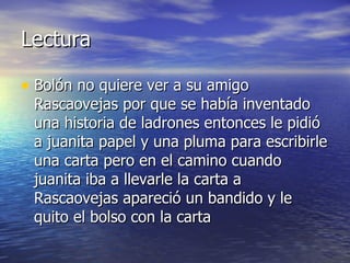 Lectura  Bolón no quiere ver a su amigo Rascaovejas por que se había inventado una historia de ladrones entonces le pidió a juanita papel y una pluma para escribirle una carta pero en el camino cuando juanita iba a llevarle la carta a Rascaovejas apareció un bandido y le quito el bolso con la carta 