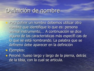 Definición de nombre Para definir un nombre debemos utilizar otro nombre que identifique lo que es: persona animal instrumento,… A continuación se dice alguna de las características más específi cas de lo que se está nombrando. La palabra que se defineno debe aparecer en la definición Ejemplos: Peroné: hueso largo y largo de la pierna, detrás de la tibia, con la cual se articula. 