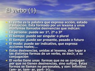 El verbo (1) El verbo es la palabra que expresa acción, estado o situación. Esta formado por un lexema y unos morfemas llamados desinencias que indican: La persona: puede ser 1º, 2º o 3º El tiempo: puede ser singular o plural El tiempo: puede ser presente, pasado o futuro El modo: puede ser indicativo, que expresa acciones reales;… Estas desinencias, unidas al lexema, dan lugar a las distintas formas de un verbo, es decir, a su conjugación El verbo tiene unas  formas que no se conjugan por que no tienen desinencias, sino sufijos. Estas formas se llaman no personales, y son: infinitivo (am- ar, tem- er, part- ir);…  