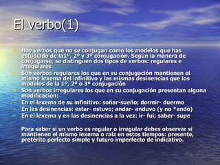 El verbo(1) Hay verbos que no se conjugan como los modelos que has estudiado de la1º, 2º y 3º conjugación. Según la manera de conjugarse, se distinguen dos tipos de verbos: regulares e irregulares Son verbos regulares los que en su conjugación mantienen el mismo lexema del infinitivo y las mismas desinencias que los modelos de la 1º, 2º o 3º conjugación Son verbos irregulares los que en su conjugación presentan alguna modificación: En el lexema de su infinitivo: soñar-sueño; dormir- duermo  En las desinencias: estar- estuvo; andar- anduvo (y no *andó) En el lexema y en las desinencias a la vez: ir- fui; saber- supe  Para saber si un verbo es regular o irregular debes observar si mantienen el mismo lexema o raíz en estos tiempos: presente, pretérito perfecto simple y futuro imperfecto de indicativo. 