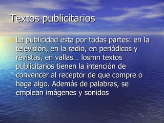Textos publicitarios La publicidad esta por todas partes: en la televisión, en la radio, en periódicos y revistas, en vallas… losmn textos publicitarios tienen la intención de convencer al receptor de que compre o haga algo. Además de palabras, se emplean imágenes y sonidos  