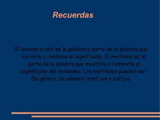 Recuerdas



El lexema o raíz es la palabra o parte de la palabra que
    no varía y contiene el significado. El morfema es la
      parte de la palabra que modifica o completa el
   significado del lexesema. Los morfemas pueden ser:
        De género, de número, prefijos y sufijos.
 
