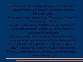 La coma es un signo ortográfico que indica una breve
     pausa al hablar o al escribir. Se escribe coma en
                      diferentes sitios:
 Para separar las enumeraciones: Pilar, Laura, Nieves e
                    Irene juegan al tenis.
  Cuando se interrumpe el sentido de una oración y se
    intercalan palabras o frases: Llovió muy fuerte, y,
                  claro, no salimos al patio.
  Para separar del resto de la oración el nombre de la
  persona a la que nos dirigimos: Pilar, sientate a mi lado.
 Antes y después de expresiones como: Por ejemplo, es
    decir...: Me gusta el deporte, es decir, me divierte.
El punto y coma representa una pausa mayor que coma y
                      menor que punto.
 
