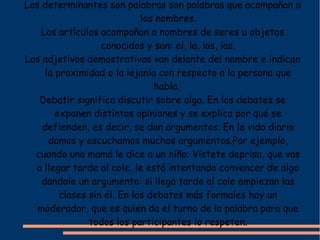 Los determinantes son palabras son palabras que acompañan a
                             los nombres.
    Los artículos acompañan a nombres de seres u objetos
                   conocidos y son: el, la, los, las.
Los adjetivos demostrativos van delante del nombre e indican
     la proximidad o la lejanía con respecto a la persona que
                                habla.
   Debatir significa discutir sobre algo. En los debates se
        exponen distintas opiniones y se explica por qué se
    defienden, es decir, se dan argumentos. En la vida diaria
      damos y escuchamos muchos argumentos.Por ejemplo,
  cuando una mamá le dice a un niño: Vistete deprisa, que vas
  a llegar tarde al cole, le está intentando convencer de algo
    dandole un argumento: si llega tarde al cole empiezan las
         clases sin él. En los debates más formales hay un
   moderador, que es quien da el turno de la palabra para que
                todos los participantes lo respeten.
 