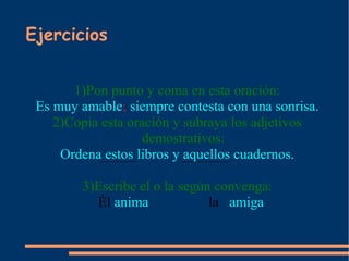 Ejercicios


       1)Pon punto y coma en esta oración:
 Es muy amable; siempre contesta con una sonrisa.
    2)Copia esta oración y subraya los adjetivos
                    demostrativos:
     Ordena estos libros y aquellos cuadernos.

        3)Escribe el o la según convenga:
          Él anima             la amiga
 
