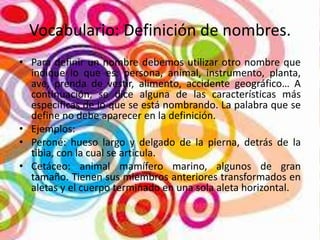 Vocabulario: Definición de nombres.
• Para definir un nombre debemos utilizar otro nombre que
indique lo que es: persona, animal, instrumento, planta,
ave, prenda de vestir, alimento, accidente geográfico… A
continuación, se dice alguna de las características más
específicas de lo que se está nombrando. La palabra que se
define no debe aparecer en la definición.
• Ejemplos:
• Peroné: hueso largo y delgado de la pierna, detrás de la
tibia, con la cual se articula.
• Cetáceo: animal mamífero marino, algunos de gran
tamaño. Tienen sus miembros anteriores transformados en
aletas y el cuerpo terminado en una sola aleta horizontal.

 