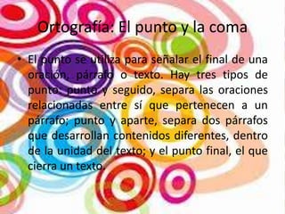 Ortografía: El punto y la coma
• El punto se utiliza para señalar el final de una
oración, párrafo o texto. Hay tres tipos de
punto: punto y seguido, separa las oraciones
relacionadas entre sí que pertenecen a un
párrafo; punto y aparte, separa dos párrafos
que desarrollan contenidos diferentes, dentro
de la unidad del texto; y el punto final, el que
cierra un texto.

 