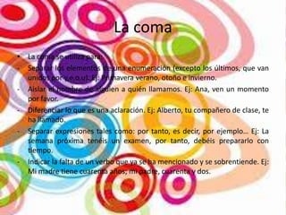 La coma
• La coma se utiliza para:
- Separar los elementos de una enumeración (excepto los últimos, que van
unidos por y,e,o,u). Ej: Primavera verano, otoño e invierno.
- Aislar el nombre de alguien a quién llamamos. Ej: Ana, ven un momento
por favor.
- Diferenciar lo que es una aclaración. Ej: Alberto, tu compañero de clase, te
ha llamado.
- Separar expresiones tales como: por tanto, es decir, por ejemplo… Ej: La
semana próxima tenéis un examen, por tanto, debéis prepararlo con
tiempo.
- Indicar la falta de un verbo que ya se ha mencionado y se sobrentiende. Ej:
Mi madre tiene cuarenta años; mi padre, cuarenta y dos.

 