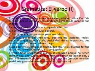 Gramática: El verbo (I)
• El verbo es la palabra que expresa acción, estado o situación. Esta
formado por un lexema y unos morfemas llamados desinencias que
indican:
- La persona: puede ser primera, segunda o tercera.
- El número: puede ser singular o plural.
- El tiempo puede ser presente, pasado o futuro.
- El modo: puede ser indicativo, que expresa acciones reales;
subjuntivo, que expresa duda, posibilidad, deseo; imperativo, que
se utiliza para expresar orden o ruego.
- Estas desinencias, unidas al lexema, dan lugar a las distintas formas
de un mismo verbo, es decir, a su conjugación.
- El verbo tiene unas formas que no se conjugan porque no tienen
desinencias, sino sufijos. Estas formas se llaman no personales, y
son: infinitivo (am, ár, tem ér, part-ír); participio (am-ado, tem-ido,
part-ido) y gerundio (a-ando, tem-iendo, part-iendo)

 