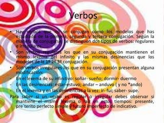 Verbos
• Hay verbos que no se conjugan como los modelos que has
estudiado de la primera, segunda y tercera conjugación. Según la
manera de conjugarse, se distinguen dos tipos de verbos: regulares
e irregulares.
• Son verbos regulares los que en su conjugación mantienen el
mismo lexema del infinito y las mismas desinencias que los
modelos de la 1º 2º 3º conjugación.
• Son verbos irregulares los que en su conjugación presentan alguna
modificación:
- En el lexema de su infinitivo: soñar- sueño; dormir- duermo
- En las desinencias: estar-estuvo; andar – anduvo ( y no *ando)
- En el lexema y en las desinencias a la vez: ir- fui; saber- supe.
Para saber si un verbo es regular o irregular debes observar si
mantiene el mismo lexema o raíz en estos tiempos: presente,
pre´terito perfecto simple y futuro imperfecto de indicativo.

 