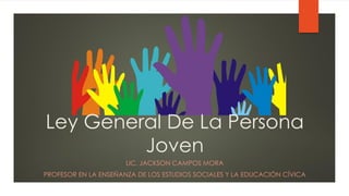 Ley General De La Persona
Joven
LIC. JACKSON CAMPOS MORA
PROFESOR EN LA ENSEÑANZA DE LOS ESTUDIOS SOCIALES Y LA EDUCACIÓN CÍVICA
 