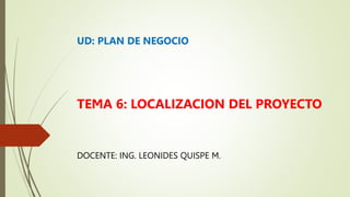 UD: PLAN DE NEGOCIO
TEMA 6: LOCALIZACION DEL PROYECTO
DOCENTE: ING. LEONIDES QUISPE M.
 